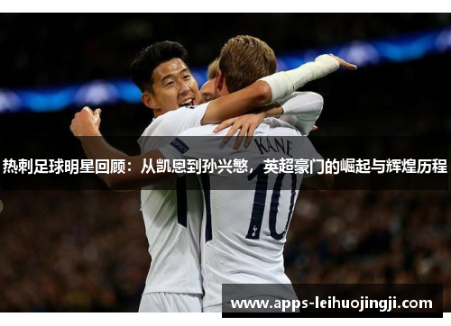 热刺足球明星回顾：从凯恩到孙兴慜，英超豪门的崛起与辉煌历程