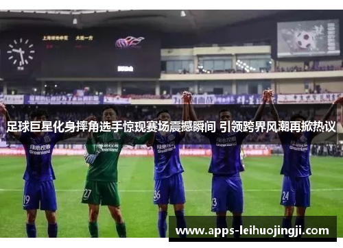 足球巨星化身摔角选手惊现赛场震撼瞬间 引领跨界风潮再掀热议