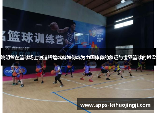 姚明曾在篮球场上创造辉煌成就如何成为中国体育的象征与世界篮球的桥梁