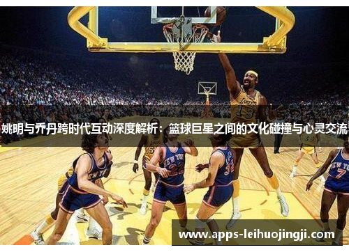 姚明与乔丹跨时代互动深度解析：篮球巨星之间的文化碰撞与心灵交流