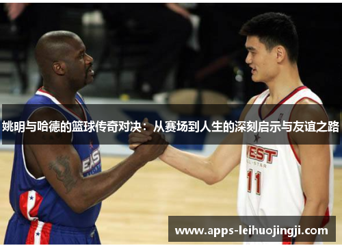 姚明与哈德的篮球传奇对决：从赛场到人生的深刻启示与友谊之路
